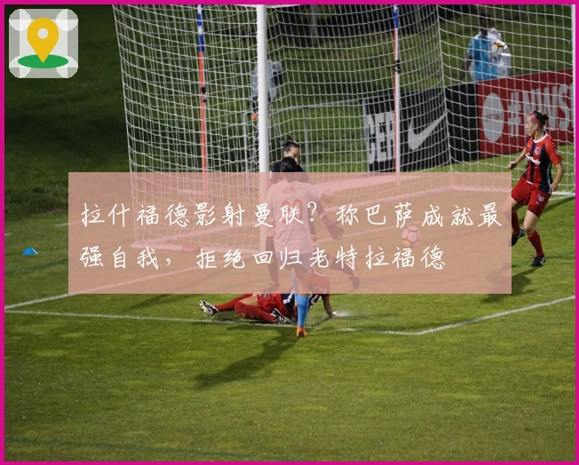 拉什福德影射曼联？称巴萨成就最强自我，拒绝回归老特拉福德
