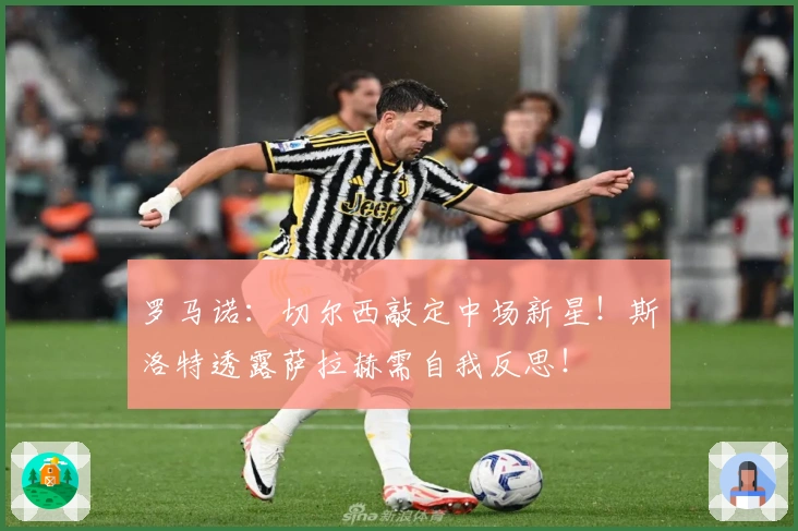 罗马诺：切尔西敲定中场新星！斯洛特透露萨拉赫需自我反思！