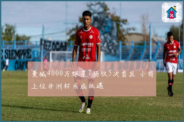 曼城4000万球星7场仅5次首发 小将上位非洲杯或成机遇