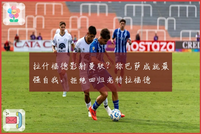 拉什福德影射曼联？称巴萨成就最强自我，拒绝回归老特拉福德