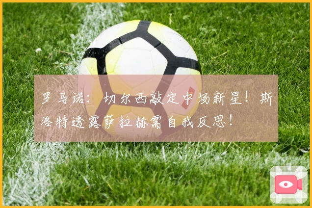 罗马诺：切尔西敲定中场新星！斯洛特透露萨拉赫需自我反思！