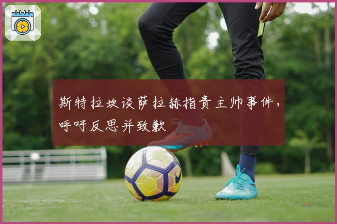 斯特拉坎谈萨拉赫指责主帅事件，呼吁反思并致歉