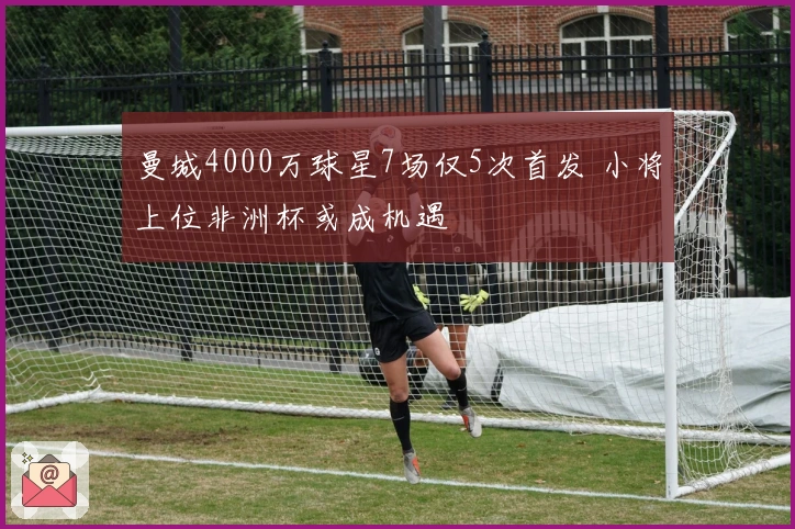 曼城4000万球星7场仅5次首发 小将上位非洲杯或成机遇