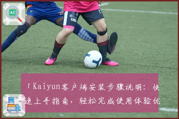 「Kaiyun客户端安装步骤说明：快速上手指南，轻松完成使用体验优化」