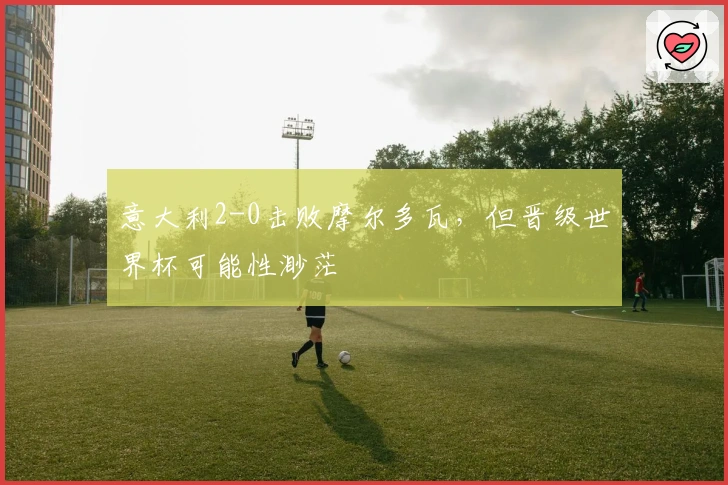 意大利2-0击败摩尔多瓦，但晋级世界杯可能性渺茫